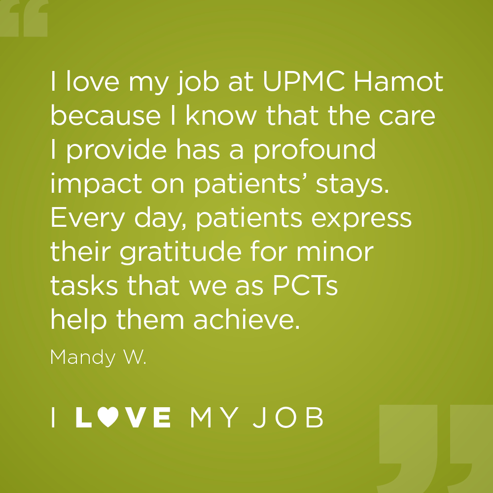 I love my job at UPMC Hamot because I know that the care I provide has a profound impact on patients' stays. Every day, patients express their gratitude for minor tasks that we as PCTs help them achieve. - Mandy W.