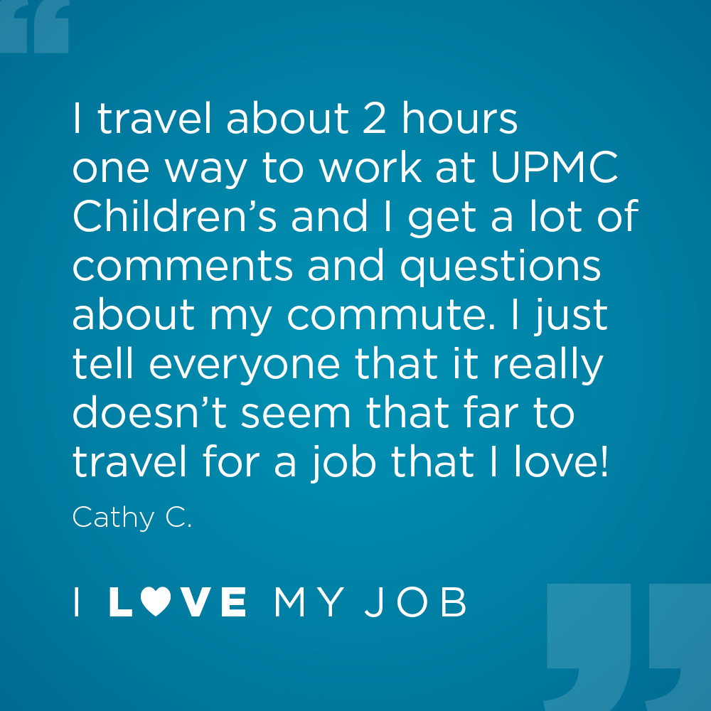 I travel about 2 hours one way to work at UPMC Children's and I get a lot of comments and questions about my commute. I just tell everyone that it really doesn't seem that far to travel for a job that I love! - Cathy C.