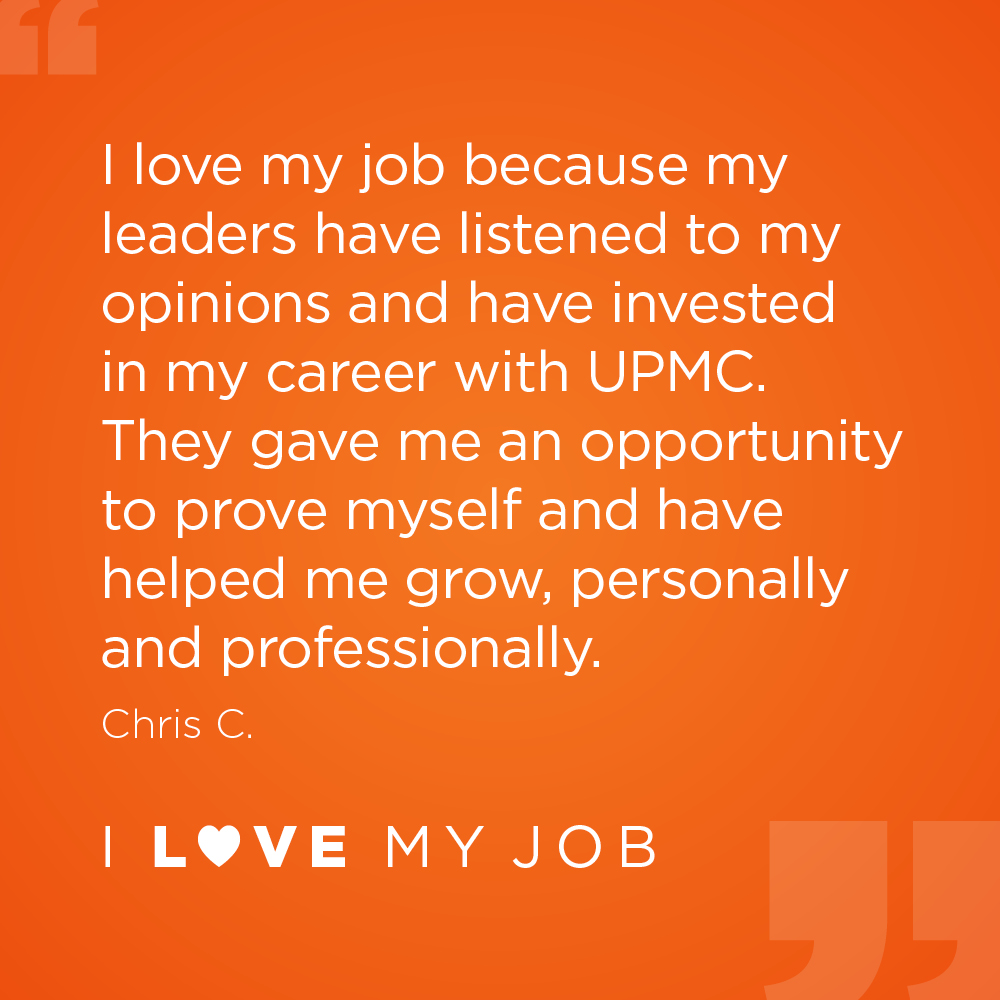 I love my job because my leaders have listened to my opinions and have invested in my career with UPMC. They gave me an opportunity to prove myself and have helped me grow, personally and professionally. - Chris C.