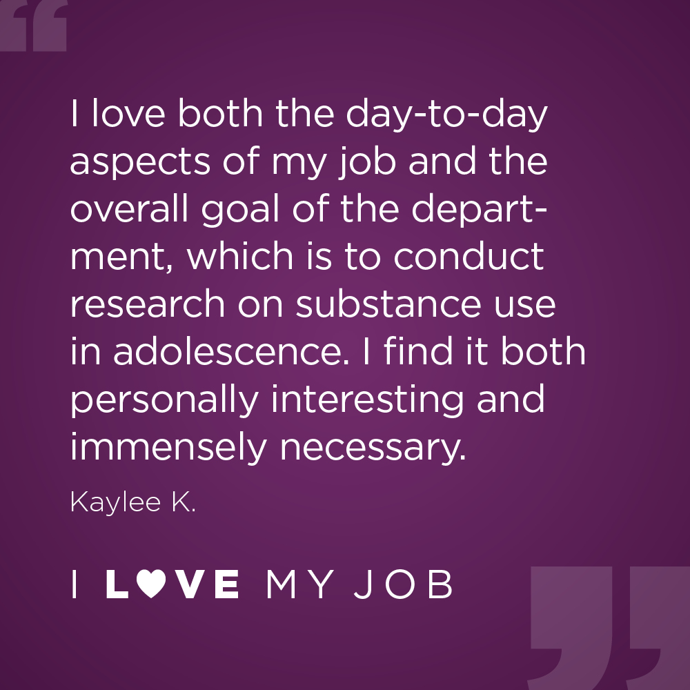 I love both the day-to-day aspects of my job and the overall goal of the department, which is to conduct research on substance use in adolescence. I find it both personally interesting and immensely necessary. - Kaylee K.