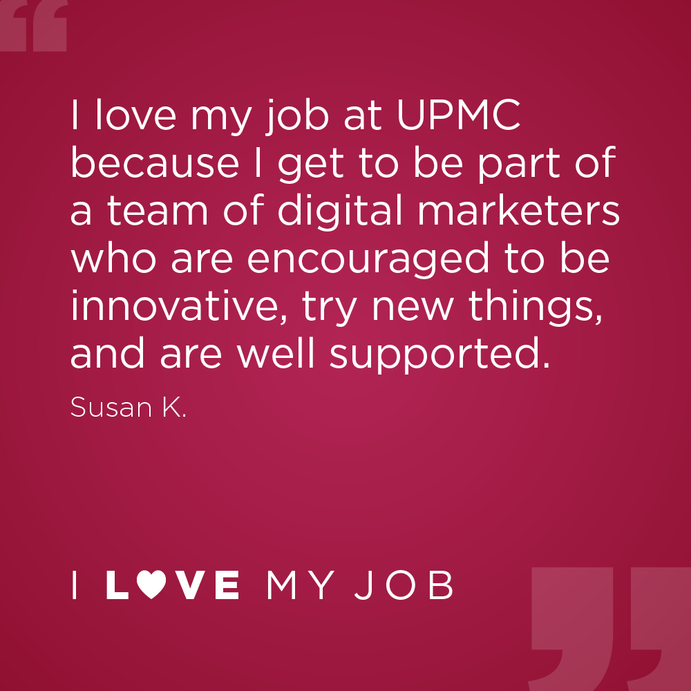 I love my job at UPMC because I get to be part of a team of digital marketers who are encouraged to be innovative, try new things, and are well supported. - Susan K.
